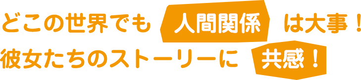 どこの世界でも人間関係は大事！彼女たちのストーリーに共感！