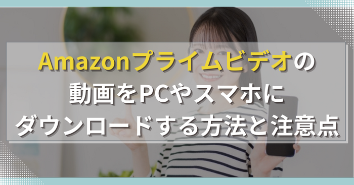 Amazonプライムビデオの動画をPCやスマホにダウンロードする方法と注意点