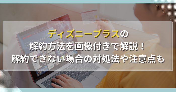 ディズニープラスの解約方法を画像付きで解説！解約できない場合の対処法や注意点も