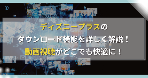 ディズニープラスのダウンロード機能を詳しく解説！動画視聴がどこでも快適に！